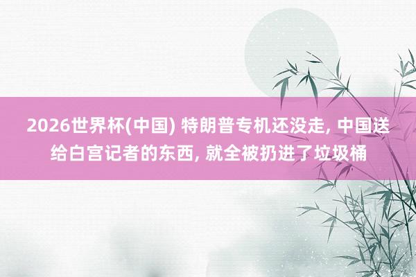 2026世界杯(中国) 特朗普专机还没走， 中国送给白宫记者的东西， 就全被扔进了垃圾桶