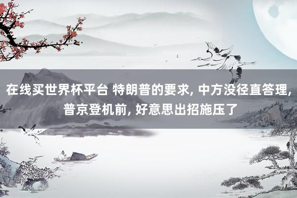 在线买世界杯平台 特朗普的要求， 中方没径直答理， 普京登机前， 好意思出招施压了