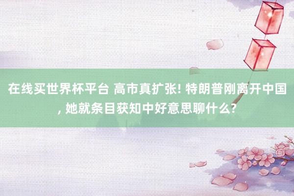 在线买世界杯平台 高市真扩张! 特朗普刚离开中国， 她就条目获知中好意思聊什么?