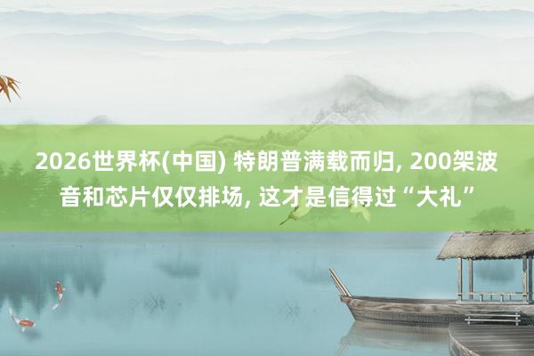 2026世界杯(中国) 特朗普满载而归， 200架波音和芯片仅仅排场， 这才是信得过“大礼”