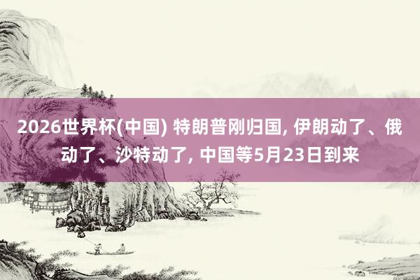 2026世界杯(中国) 特朗普刚归国， 伊朗动了、俄动了、沙特动了， 中国等5月23日到来