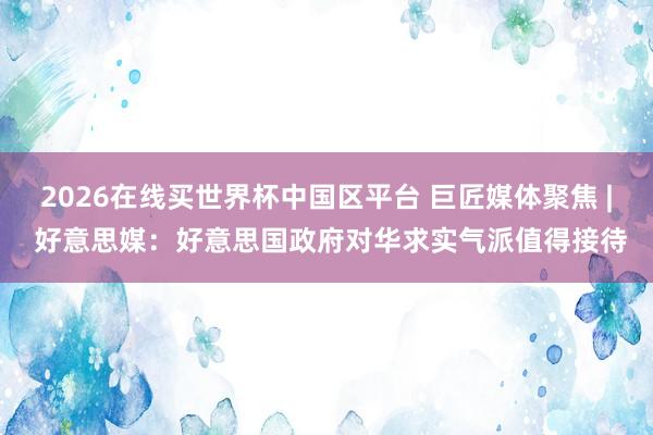 2026在线买世界杯中国区平台 巨匠媒体聚焦 | 好意思媒：好意思国政府对华求实气派值得接待