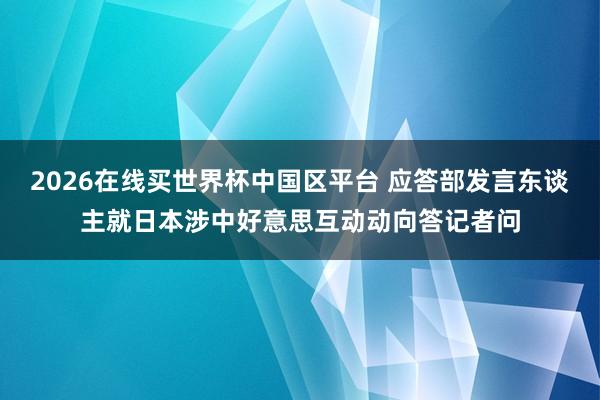 2026在线买世界杯中国区平台 应答部发言东谈主就日本涉中好意思互动动向答记者问