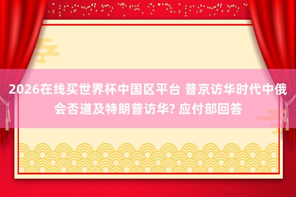 2026在线买世界杯中国区平台 普京访华时代中俄会否道及特朗普访华? 应付部回答