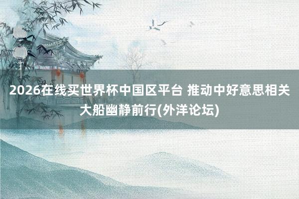2026在线买世界杯中国区平台 推动中好意思相关大船幽静前行(外洋论坛)
