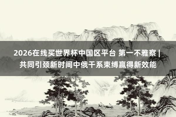 2026在线买世界杯中国区平台 第一不雅察 | 共同引颈新时间中俄干系束缚赢得新效能