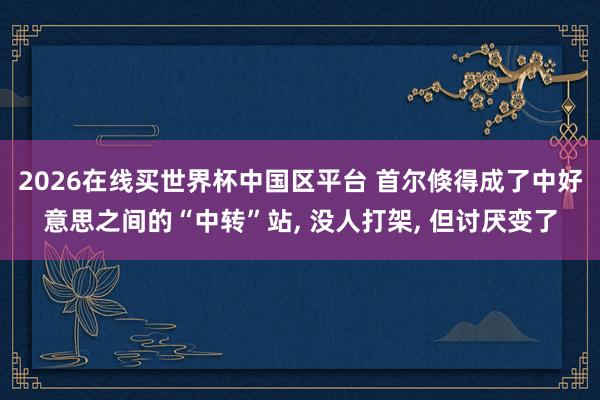 2026在线买世界杯中国区平台 首尔倏得成了中好意思之间的“中转”站， 没人打架， 但讨厌变了