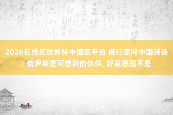 2026在线买世界杯中国区平台 俄行家向中国喊话: 俄罗斯是可想到的伙伴， 好意思国不是