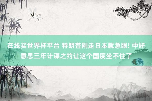 在线买世界杯平台 特朗普刚走日本就急眼! 中好意思三年计谋之约让这个国度坐不住了