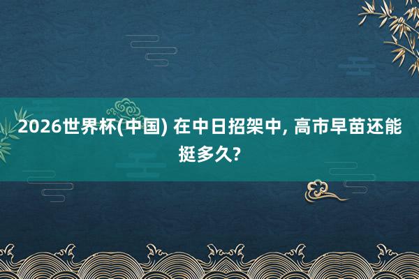 2026世界杯(中国) 在中日招架中， 高市早苗还能挺多久?