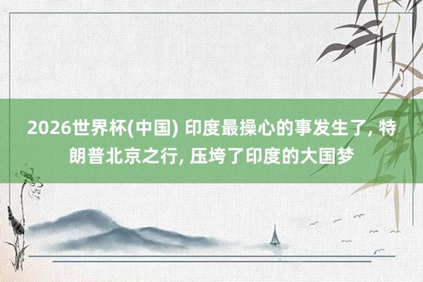 2026世界杯(中国) 印度最操心的事发生了， 特朗普北京之行， 压垮了印度的大国梦