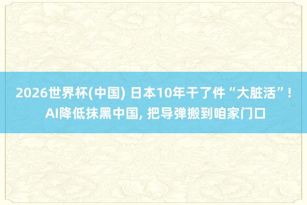 2026世界杯(中国) 日本10年干了件“大脏活”! AI降低抹黑中国， 把导弹搬到咱家门口