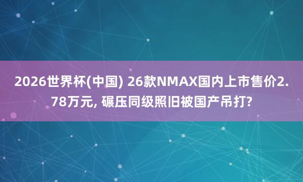 2026世界杯(中国) 26款NMAX国内上市售价2.78万元， 碾压同级照旧被国产吊打?