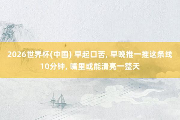 2026世界杯(中国) 早起口苦， 早晚推一推这条线10分钟， 嘴里或能清亮一整天