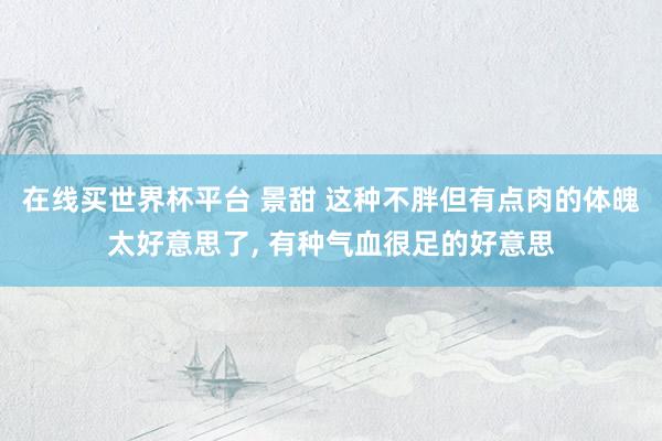 在线买世界杯平台 景甜 这种不胖但有点肉的体魄太好意思了，<a href=