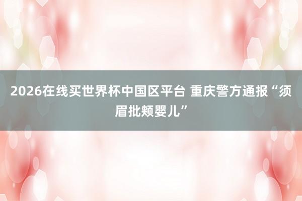2026在线买世界杯中国区平台 重庆警方通报“须眉批颊婴儿”