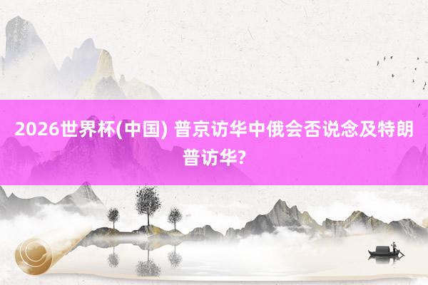 2026世界杯(中国) 普京访华中俄会否说念及特朗普访华?
