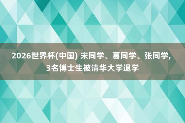 2026世界杯(中国) 宋同学、葛同学、张同学， 3名博士生被清华大学退学