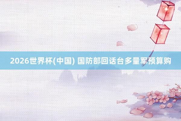 2026世界杯(中国) 国防部回话台多量军预算购