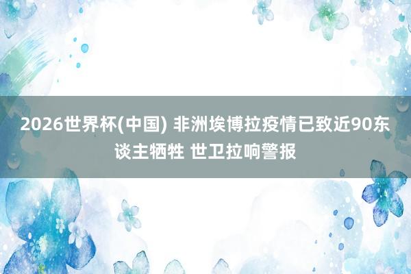2026世界杯(中国) 非洲埃博拉疫情已致近90东谈主牺牲 世卫拉响警报