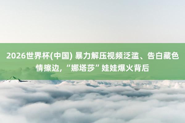 2026世界杯(中国) 暴力解压视频泛滥、告白藏色情擦边， “娜塔莎”娃娃爆火背后