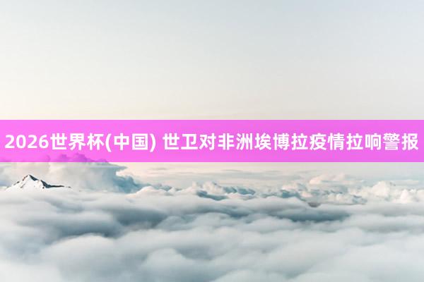 2026世界杯(中国) 世卫对非洲埃博拉疫情拉响警报