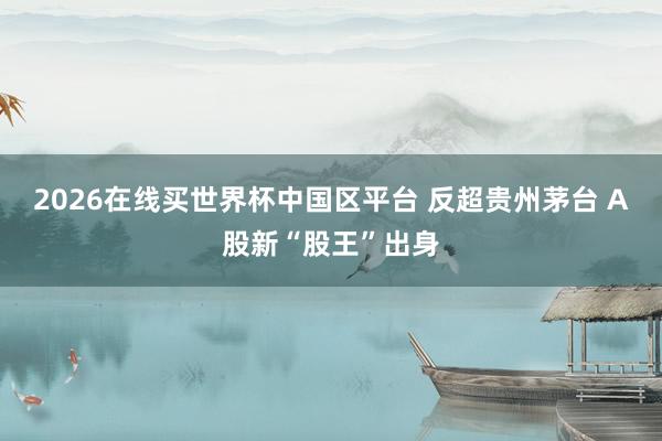 2026在线买世界杯中国区平台 反超贵州茅台 A股新“股王”出身