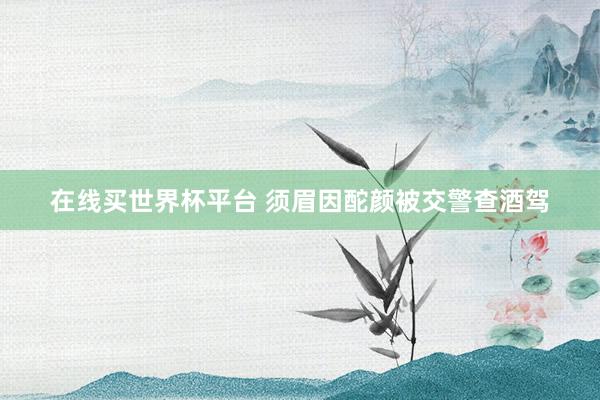 在线买世界杯平台 须眉因酡颜被交警查酒驾