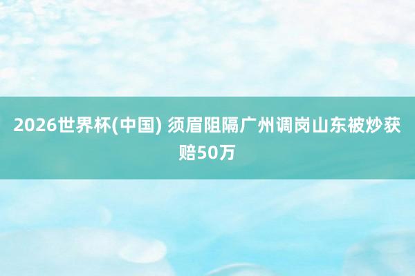 2026世界杯(中国) 须眉阻隔广州调岗山东被炒获赔50万