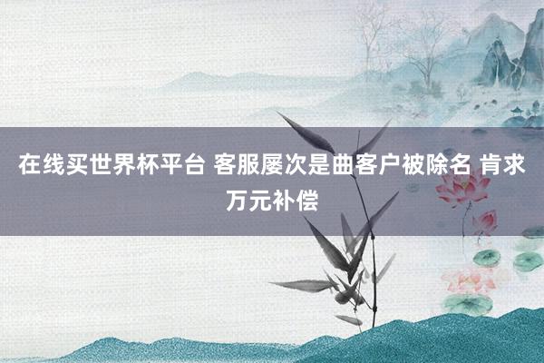 在线买世界杯平台 客服屡次是曲客户被除名 肯求万元补偿