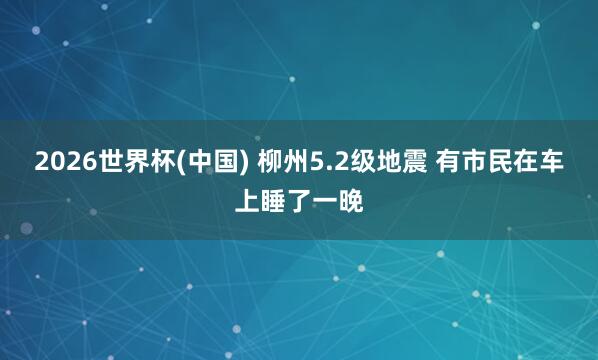 2026世界杯(中国) 柳州5.2级地震 有市民在车上睡了一晚