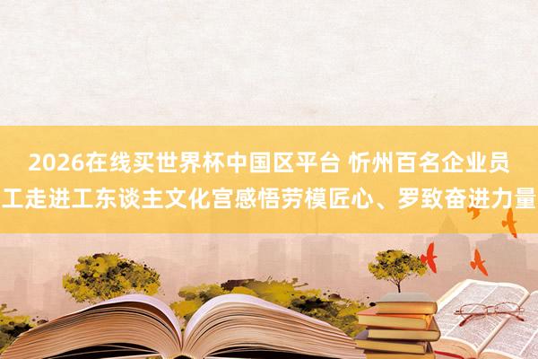 2026在线买世界杯中国区平台 忻州百名企业员工走进工东谈主文化宫感悟劳模匠心、罗致奋进力量
