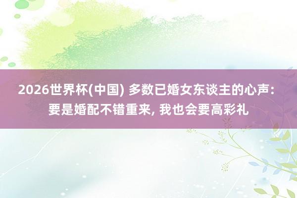 2026世界杯(中国) 多数已婚女东谈主的心声: 要是婚配不错重来， 我也会要高彩礼