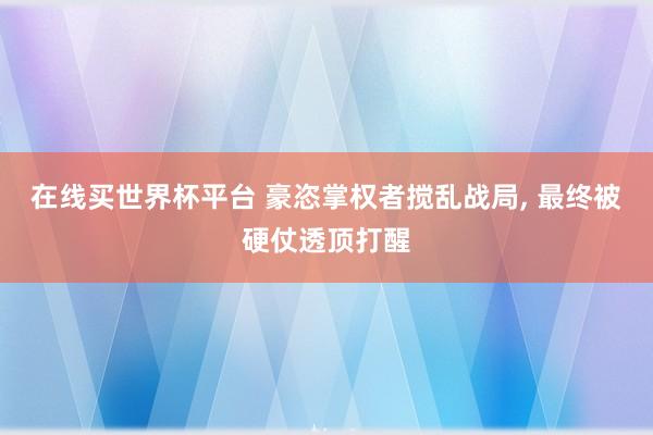 在线买世界杯平台 豪恣掌权者搅乱战局， 最终被硬仗透顶打醒