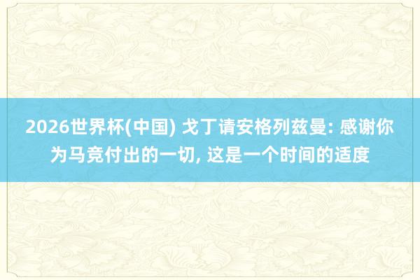 2026世界杯(中国) 戈丁请安格列兹曼: 感谢你为马竞付出的一切， 这是一个时间的适度