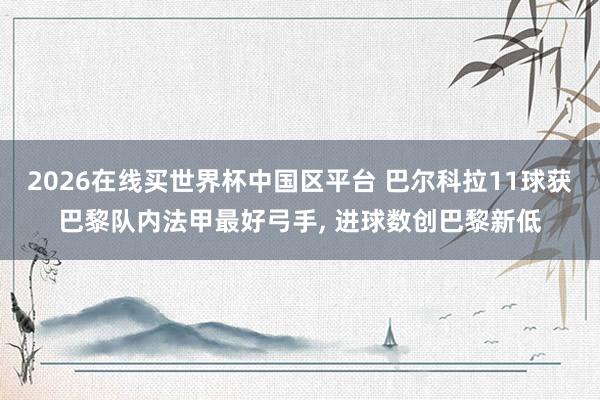 2026在线买世界杯中国区平台 巴尔科拉11球获巴黎队内法甲最好弓手， 进球数创巴黎新低