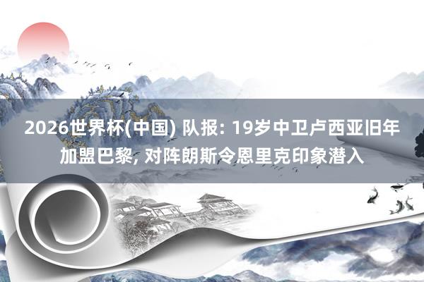 2026世界杯(中国) 队报: 19岁中卫卢西亚旧年加盟巴黎， 对阵朗斯令恩里克印象潜入