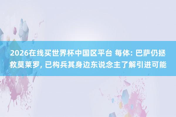 2026在线买世界杯中国区平台 每体: 巴萨仍拯救莫莱罗， 已构兵其身边东说念主了解引进可能