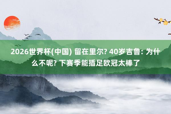 2026世界杯(中国) 留在里尔? 40岁吉鲁: 为什么不呢? 下赛季能插足欧冠太棒了