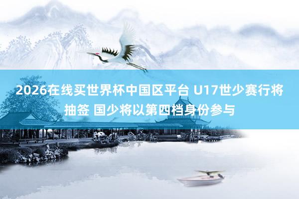 2026在线买世界杯中国区平台 U17世少赛行将抽签 国少将以第四档身份参与