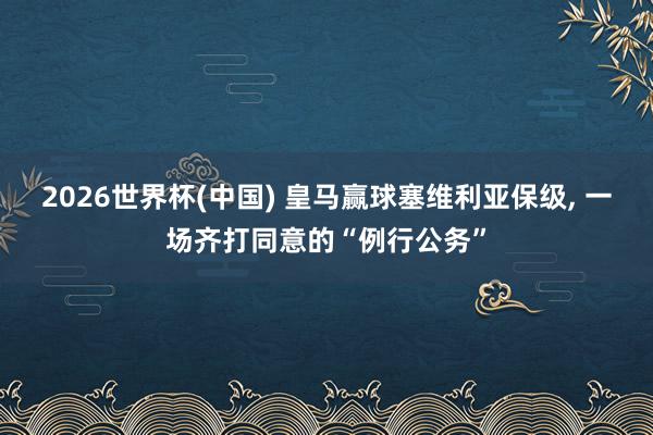2026世界杯(中国) 皇马赢球塞维利亚保级， 一场齐打同意的“例行公务”