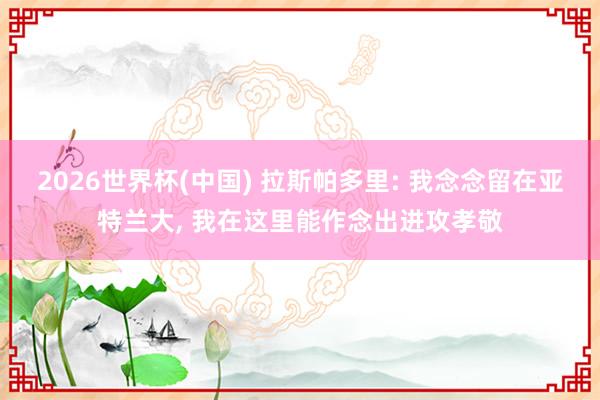 2026世界杯(中国) 拉斯帕多里: 我念念留在亚特兰大， 我在这里能作念出进攻孝敬