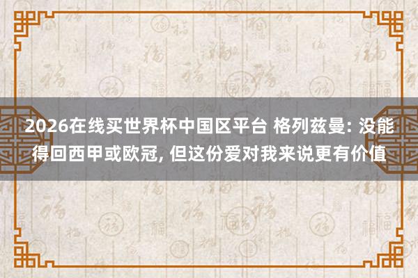 2026在线买世界杯中国区平台 格列兹曼: 没能得回西甲或欧冠， 但这份爱对我来说更有价值