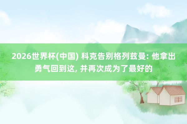2026世界杯(中国) 科克告别格列兹曼: 他拿出勇气回到这， 并再次成为了最好的