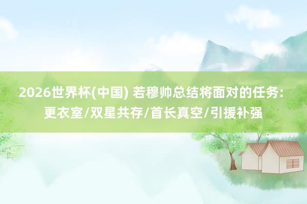 2026世界杯(中国) 若穆帅总结将面对的任务: 更衣室/双星共存/首长真空/引援补强