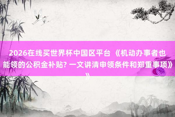 2026在线买世界杯中国区平台 《机动办事者也能领的公积金补贴? 一文讲清申领条件和郑重事项》