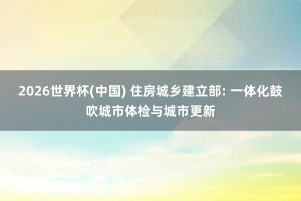 2026世界杯(中国) 住房城乡建立部: 一体化鼓吹城市体检与城市更新