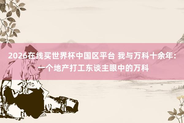 2026在线买世界杯中国区平台 我与万科十余年: 一个地产打工东谈主眼中的万科