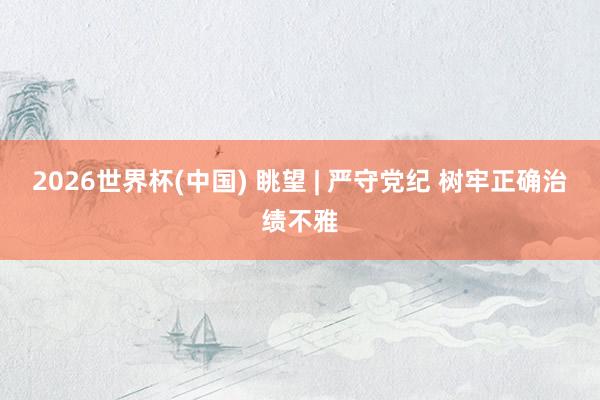 2026世界杯(中国) 眺望 | 严守党纪 树牢正确治绩不雅