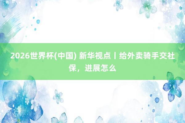 2026世界杯(中国) 新华视点丨给外卖骑手交社保，进展怎么